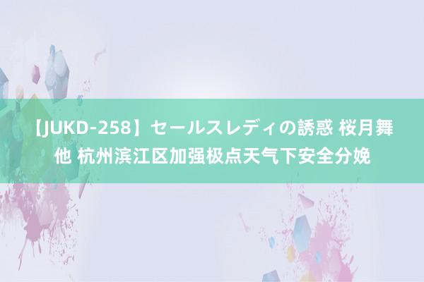 【JUKD-258】セールスレディの誘惑 桜月舞 他 杭州滨江区加强极点天气下安全分娩