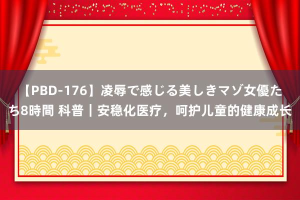 【PBD-176】凌辱で感じる美しきマゾ女優たち8時間 科普｜安稳化医疗，呵护儿童的健康成长