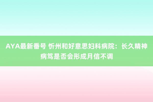 AYA最新番号 忻州和好意思妇科病院：长久精神病笃是否会形成月信不调