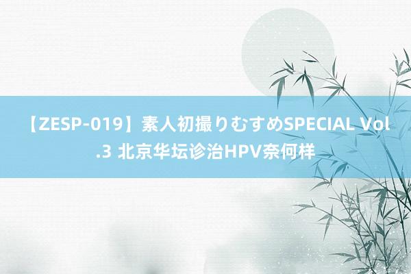 【ZESP-019】素人初撮りむすめSPECIAL Vol.3 北京华坛诊治HPV奈何样