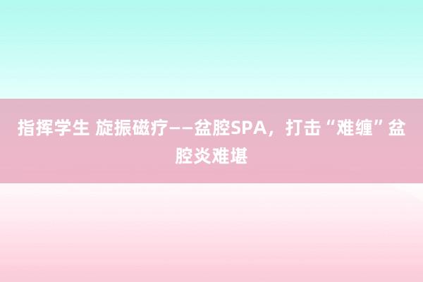 指挥学生 旋振磁疗——盆腔SPA，打击“难缠”盆腔炎难堪