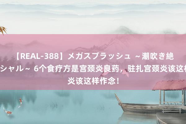 【REAL-388】メガスプラッシュ ～潮吹き絶頂スペシャル～ 6个食疗方是宫颈炎良药，驻扎宫颈炎该这样作念！