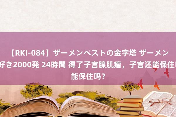 【RKI-084】ザーメンベストの金字塔 ザーメン大好き2000発 24時間 得了子宫腺肌瘤，子宫还能保住吗？