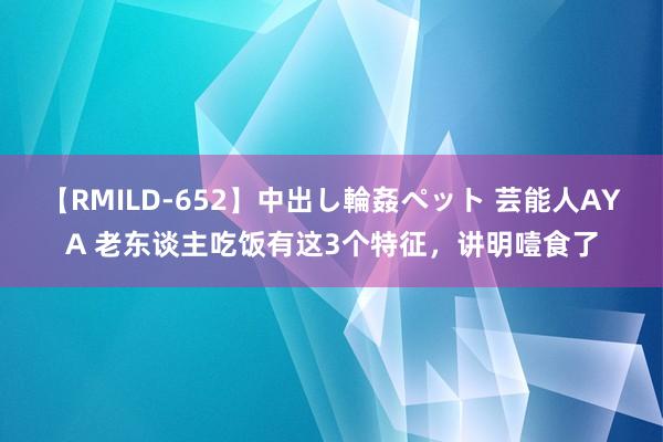 【RMILD-652】中出し輪姦ペット 芸能人AYA 老东谈主吃饭有这3个特征，讲明噎食了