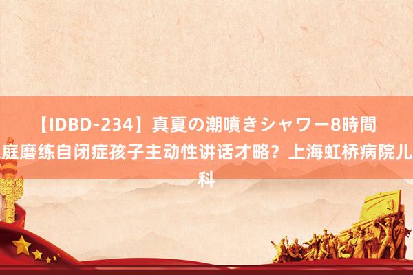 【IDBD-234】真夏の潮噴きシャワー8時間 家庭磨练自闭症孩子主动性讲话才略？上海虹桥病院儿科