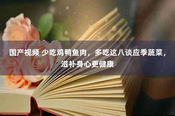 国产视频 少吃鸡鸭鱼肉，多吃这八谈应季蔬菜，滋补身心更健康