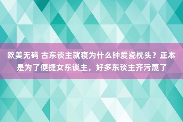 欧美无码 古东谈主就寝为什么钟爱瓷枕头？正本是为了便捷女东谈主，好多东谈主齐污蔑了