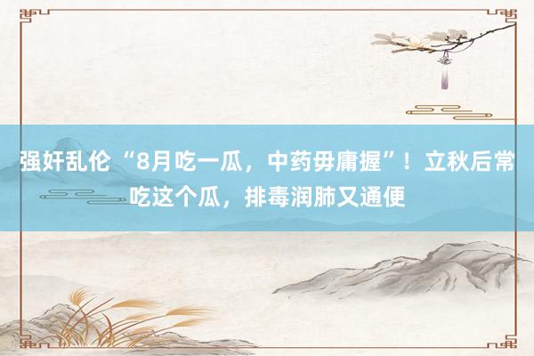 强奸乱伦 “8月吃一瓜，中药毋庸握”！立秋后常吃这个瓜，排毒润肺又通便