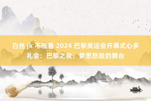 白丝 jk 不雅看 2024 巴黎奥运会开幕式心多礼会：巴黎之夜，梦思怒放的舞台