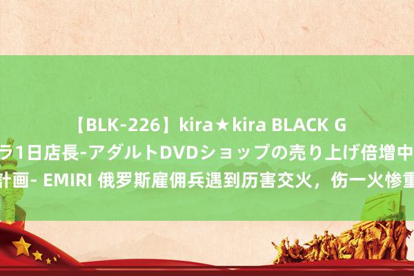 【BLK-226】kira★kira BLACK GAL 黒ギャル露出セクハラ1日店長-アダルトDVDショップの売り上げ倍増中出し計画- EMIRI 俄罗斯雇佣兵遇到历害交火，伤一火惨重，我国分娩坦克车被敌方缉获