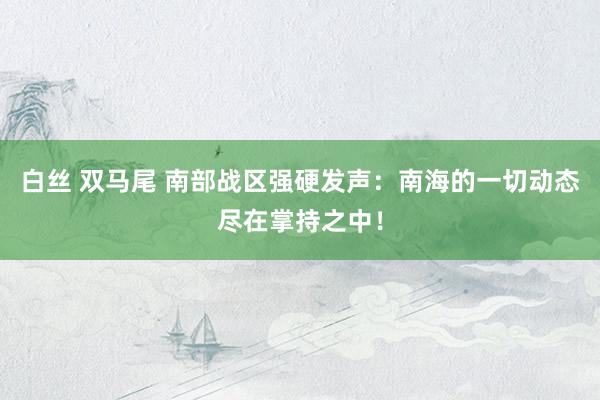 白丝 双马尾 南部战区强硬发声：南海的一切动态尽在掌持之中！