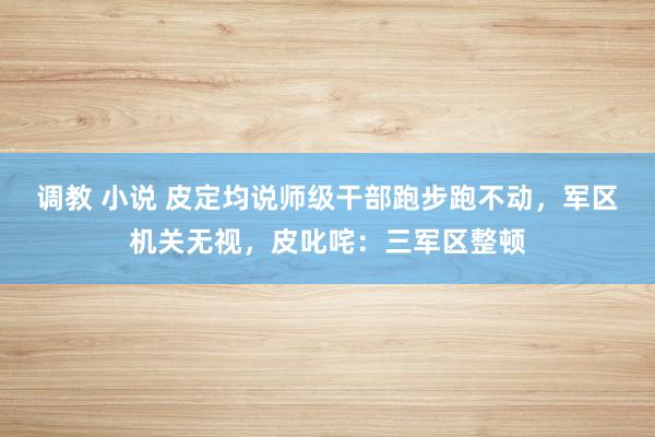 调教 小说 皮定均说师级干部跑步跑不动，军区机关无视，皮叱咤：三军区整顿