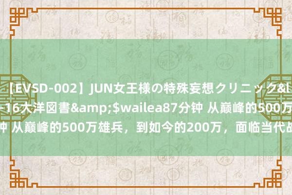 【EVSD-002】JUN女王様の特殊妄想クリニック</a>2008-09-16大洋図書&$wailea87分钟 从巅峰的500万雄兵，到如今的200万，面临当代战斗还够用吗？