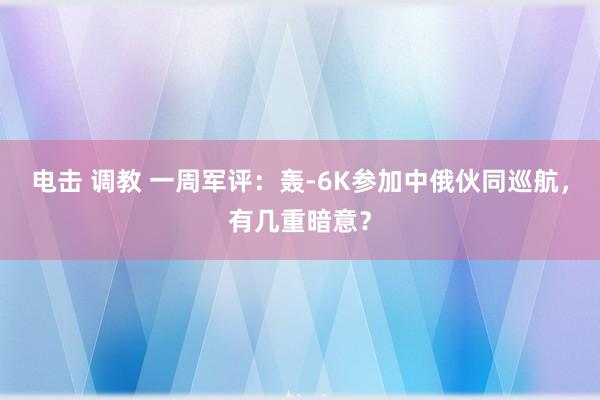 电击 调教 一周军评：轰-6K参加中俄伙同巡航，有几重暗意？