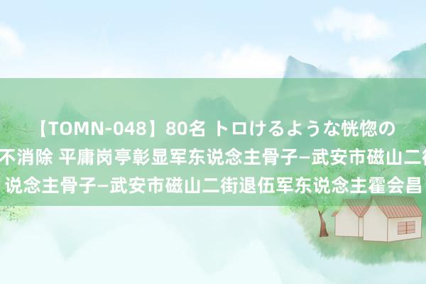 【TOMN-048】80名 トロけるような恍惚の表情 クンニ激昇天 退伍不消除 平庸岗亭彰显军东说念主骨子—武安市磁山二街退伍军东说念主霍会昌