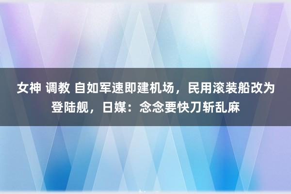 女神 调教 自如军速即建机场，民用滚装船改为登陆舰，日媒：念念要快刀斩乱麻