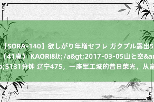 【SORA-140】欲しがり年増セフレ ガクブル露出SEX かおりサン（41歳） KAORI</a>2017-03-05山と空&$131分钟 辽宁475，一座军工城的昔日荣光，从富贵到靡烂，令东说念主唏嘘