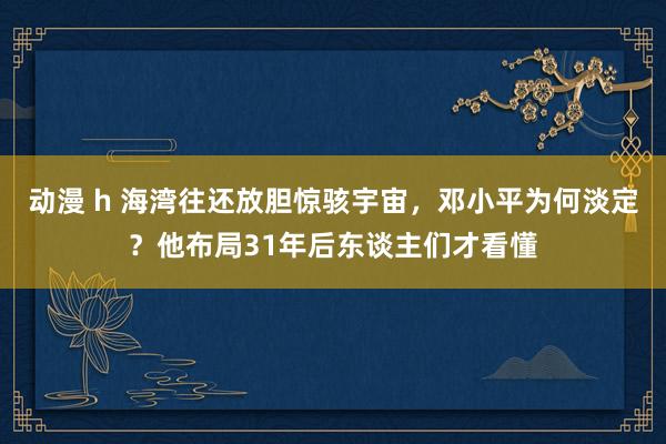 动漫 h 海湾往还放胆惊骇宇宙，邓小平为何淡定？他布局31年后东谈主们才看懂