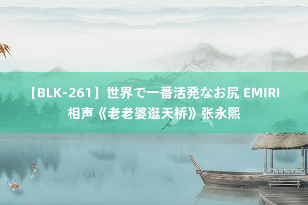 【BLK-261】世界で一番活発なお尻 EMIRI 相声《老老婆逛天桥》张永熙