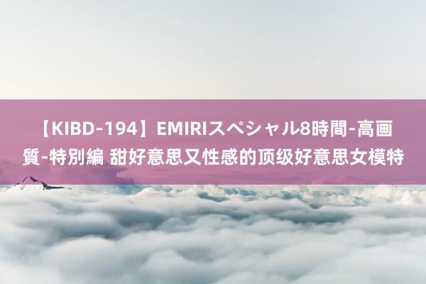 【KIBD-194】EMIRIスペシャル8時間-高画質-特別編 甜好意思又性感的顶级好意思女模特