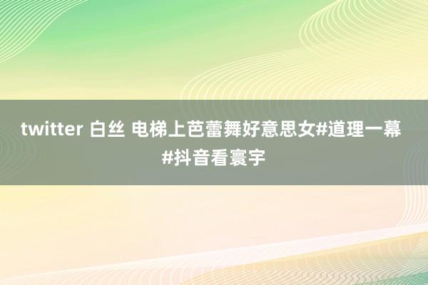 twitter 白丝 电梯上芭蕾舞好意思女#道理一幕 #抖音看寰宇