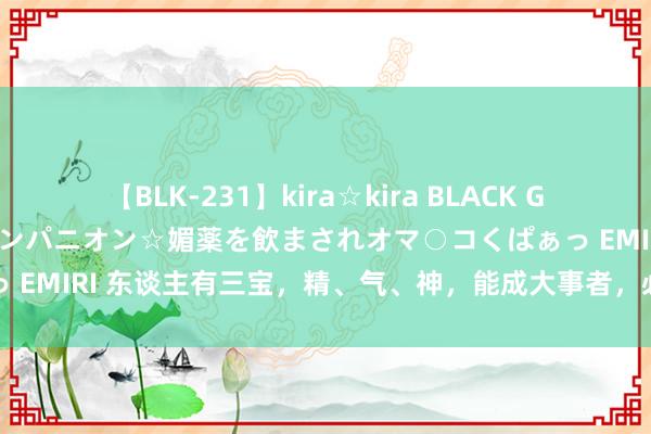 【BLK-231】kira☆kira BLACK GAL 黒ギャル中出し温泉コンパニオン☆媚薬を飲まされオマ○コくぱぁっ EMIRI 东谈主有三宝，精、气、神，能成大事者，必定盛气凌东谈主