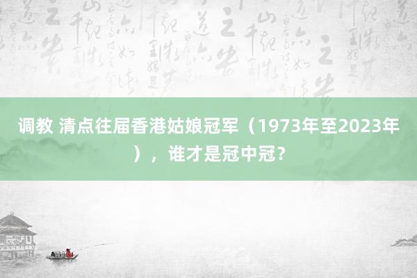 调教 清点往届香港姑娘冠军（1973年至2023年），谁才是冠中冠？