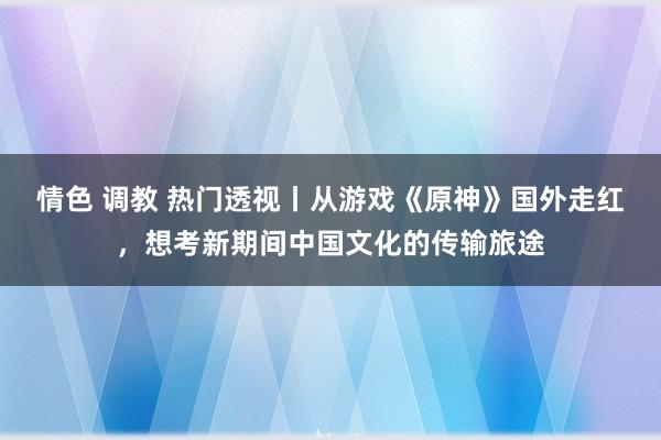 情色 调教 热门透视丨从游戏《原神》国外走红，想考新期间中国文化的传输旅途