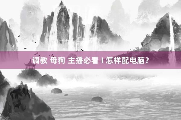 调教 母狗 主播必看 I 怎样配电脑？