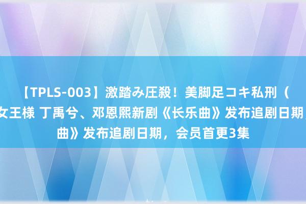 【TPLS-003】激踏み圧殺！美脚足コキ私刑（リンチ） JUN女王様 丁禹兮、邓恩熙新剧《长乐曲》发布追剧日期，会员首更3集