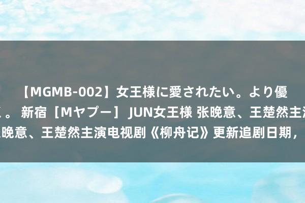 【MGMB-002】女王様に愛されたい。より優しく、よりいやらしく。 新宿［Mヤプー］ JUN女王様 张晚意、王楚然主演电视剧《柳舟记》更新追剧日期，新踪迹曝光