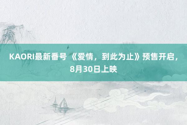 KAORI最新番号 《爱情，到此为止》预售开启，8月30日上映