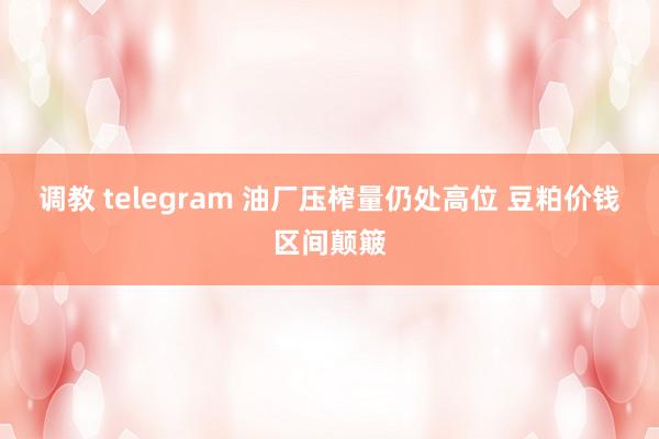 调教 telegram 油厂压榨量仍处高位 豆粕价钱区间颠簸