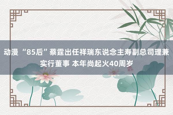 动漫 “85后”蔡霆出任祥瑞东说念主寿副总司理兼实行董事 本年尚起火40周岁