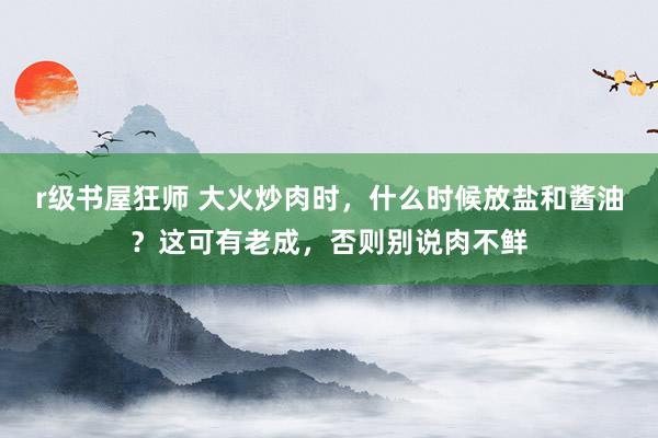 r级书屋狂师 大火炒肉时，什么时候放盐和酱油？这可有老成，否则别说肉不鲜