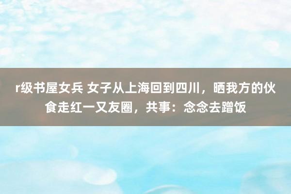 r级书屋女兵 女子从上海回到四川，晒我方的伙食走红一又友圈，共事：念念去蹭饭