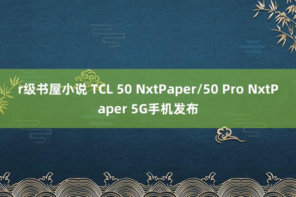 r级书屋小说 TCL 50 NxtPaper/50 Pro NxtPaper 5G手机发布