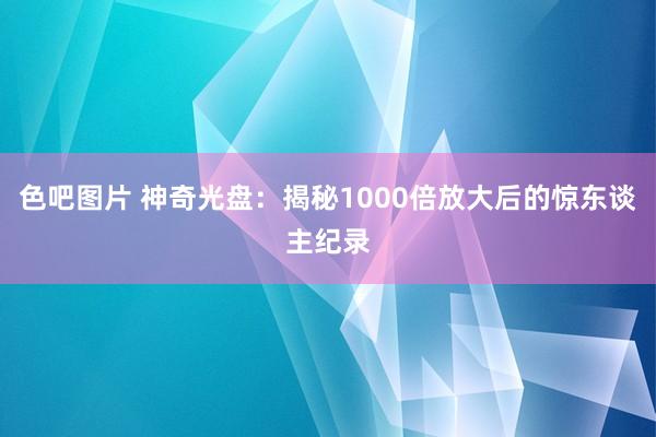 色吧图片 神奇光盘：揭秘1000倍放大后的惊东谈主纪录