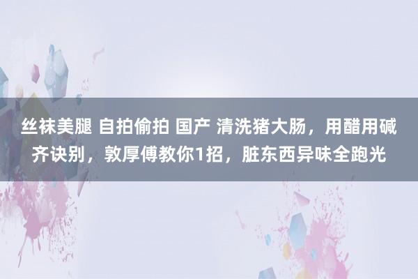 丝袜美腿 自拍偷拍 国产 清洗猪大肠，用醋用碱齐诀别，敦厚傅教你1招，脏东西异味全跑光