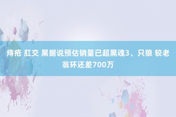 痔疮 肛交 黑据说预估销量已超黑魂3、只狼 较老翁环还差700万