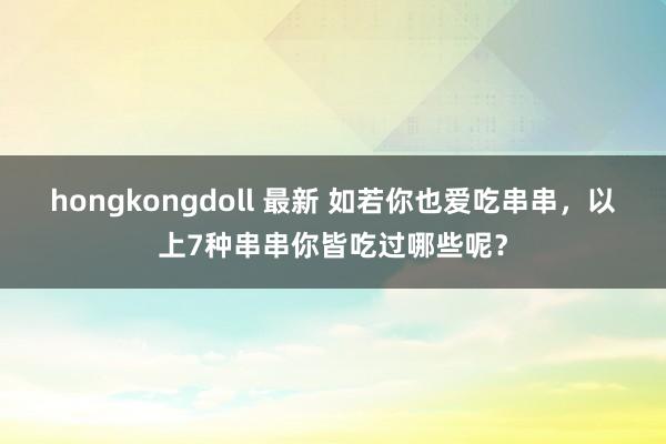 hongkongdoll 最新 如若你也爱吃串串，以上7种串串你皆吃过哪些呢？