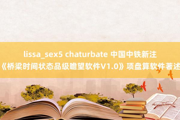 lissa_sex5 chaturbate 中国中铁新注册《桥梁时间状态品级瞻望软件V1.0》项盘算软件著述权