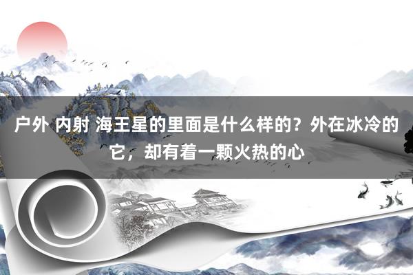 户外 内射 海王星的里面是什么样的？外在冰冷的它，却有着一颗火热的心