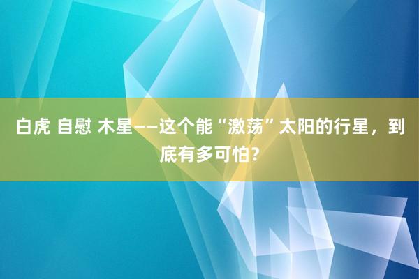 白虎 自慰 木星——这个能“激荡”太阳的行星，到底有多可怕？