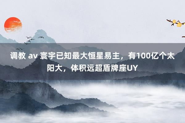 调教 av 寰宇已知最大恒星易主，有100亿个太阳大，体积远超盾牌座UY