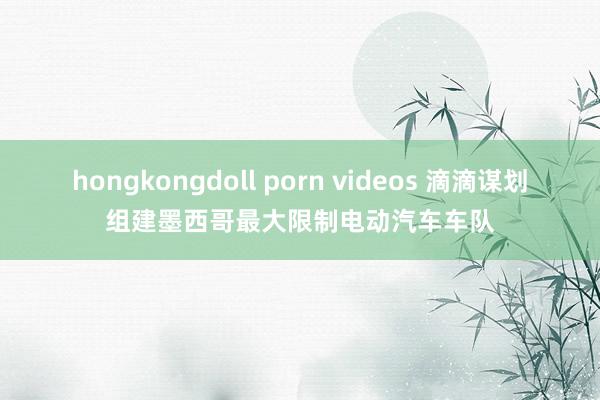 hongkongdoll porn videos 滴滴谋划组建墨西哥最大限制电动汽车车队