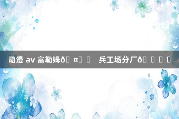 动漫 av 富勒姆?❎  兵工场分厂?✅