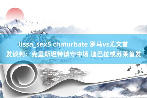 lissa_sex5 chaturbate 罗马vs尤文首发谈判：克里斯坦特镇守中场 迪巴拉或苏莱首发