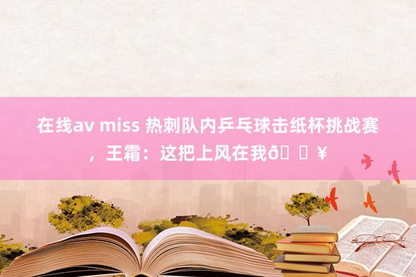 在线av miss 热刺队内乒乓球击纸杯挑战赛，王霜：这把上风在我?