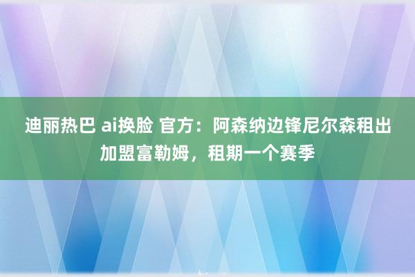 迪丽热巴 ai换脸 官方：阿森纳边锋尼尔森租出加盟富勒姆，租期一个赛季